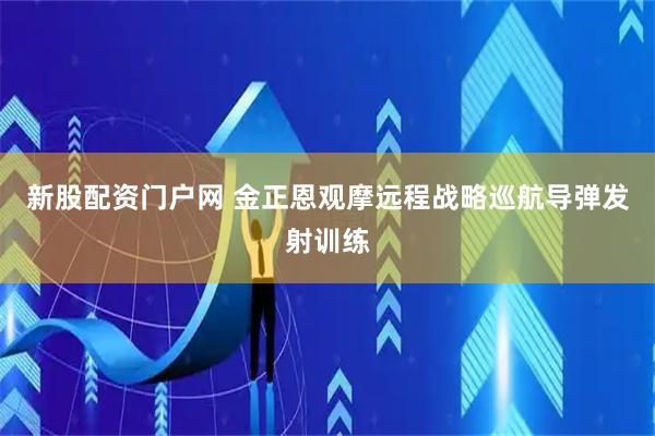 新股配资门户网 金正恩观摩远程战略巡航导弹发射训练