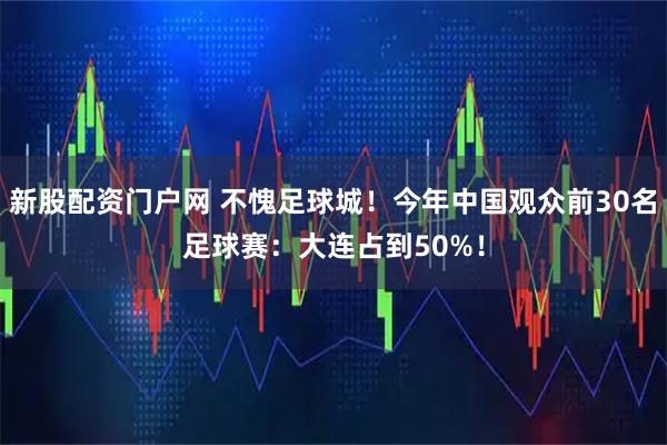 新股配资门户网 不愧足球城！今年中国观众前30名足球赛：大连占到50%！
