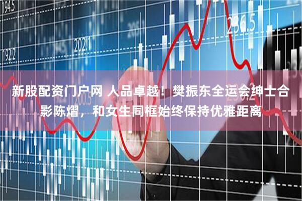 新股配资门户网 人品卓越！樊振东全运会绅士合影陈熠，和女生同框始终保持优雅距离