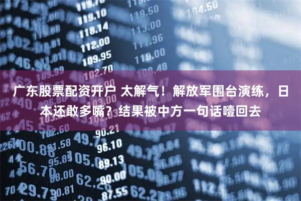 广东股票配资开户 太解气！解放军围台演练，日本还敢多嘴？结果被中方一句话噎回去