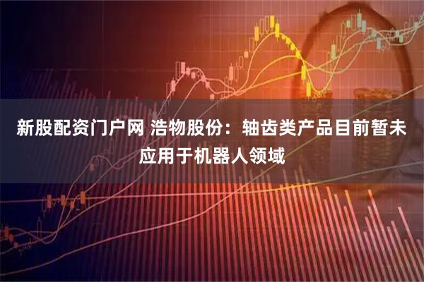 新股配资门户网 浩物股份：轴齿类产品目前暂未应用于机器人领域