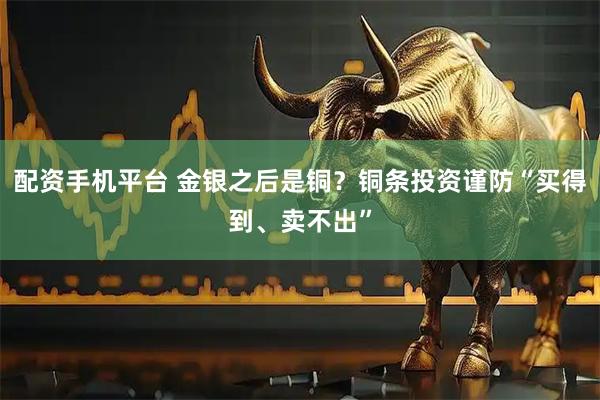 配资手机平台 金银之后是铜？铜条投资谨防“买得到、卖不出”