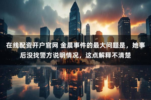 在线配资开户官网 金晨事件的最大问题是，她事后没找警方说明情况，这点解释不清楚