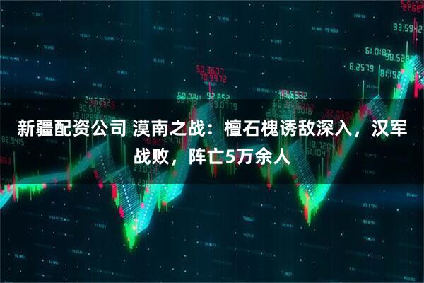 新疆配资公司 漠南之战:檀石槐诱敌深入,汉军战败,阵亡5万余人