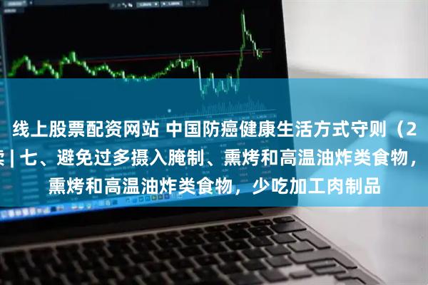 线上股票配资网站 中国防癌健康生活方式守则(2026 年版)解读 | 七、避免过多摄入腌制、熏烤和高温油炸类食物,少吃加工肉制品