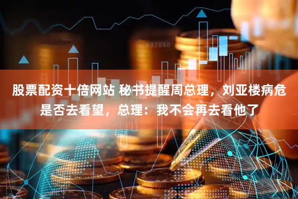 股票配资十倍网站 秘书提醒周总理，刘亚楼病危是否去看望，总理：我不会再去看他了