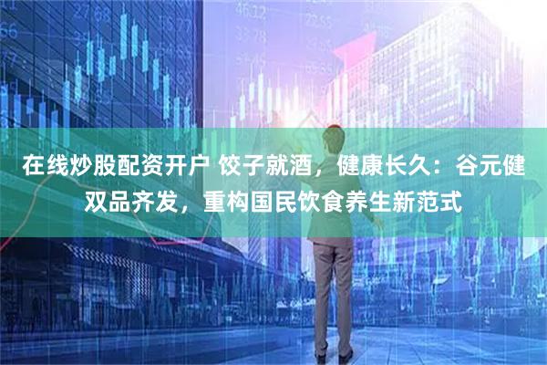 在线炒股配资开户 饺子就酒，健康长久：谷元健双品齐发，重构国民饮食养生新范式