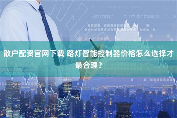 散户配资官网下载 路灯智能控制器价格怎么选择才最合理？