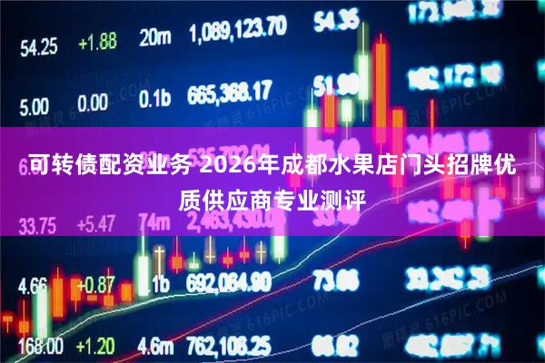 可转债配资业务 2026年成都水果店门头招牌优质供应商专业测评