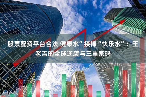 股票配资平台合法 健康水”接棒“快乐水”：王老吉的全球逆袭与三重密码