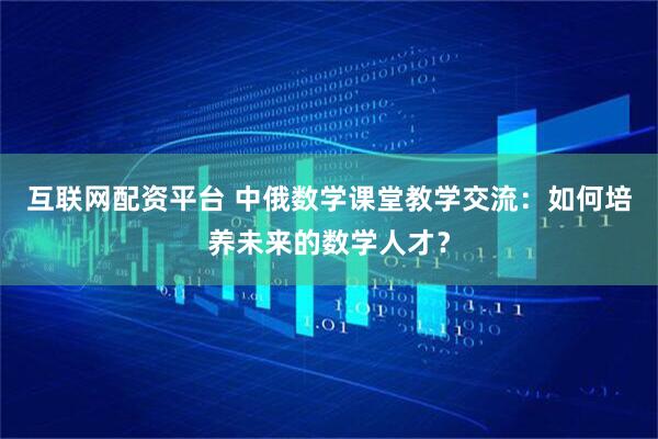 互联网配资平台 中俄数学课堂教学交流：如何培养未来的数学人才？