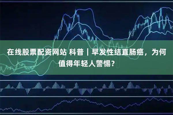 在线股票配资网站 科普｜早发性结直肠癌，为何值得年轻人警惕？
