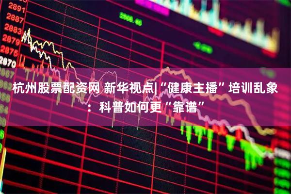 杭州股票配资网 新华视点|“健康主播”培训乱象：科普如何更“靠谱”