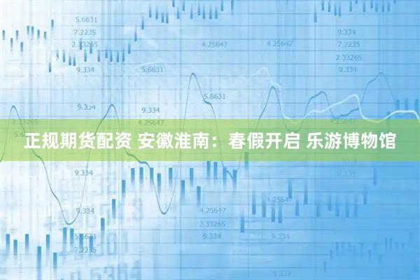 正规期货配资 安徽淮南：春假开启 乐游博物馆