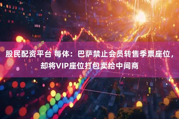 股民配资平台 每体：巴萨禁止会员转售季票座位，却将VIP座位打包卖给中间商