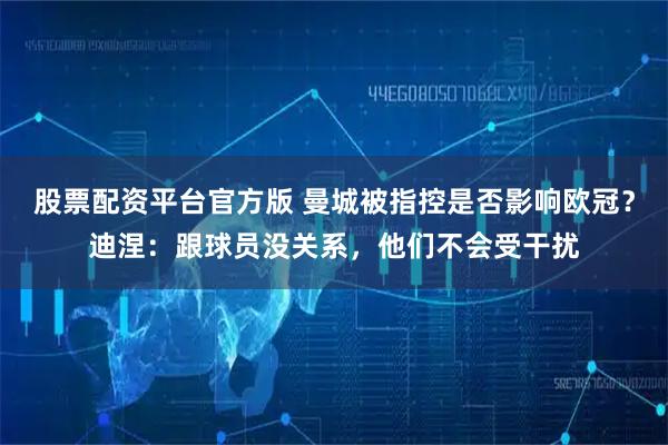 股票配资平台官方版 曼城被指控是否影响欧冠?迪涅:跟球员没关系,他们不会受干扰