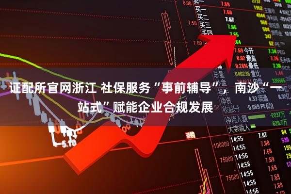 证配所官网浙江 社保服务“事前辅导”，南沙“一站式”赋能企业合规发展